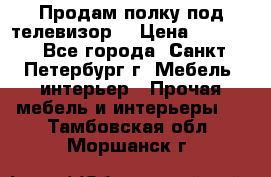 Продам полку под телевизор  › Цена ­ 2 000 - Все города, Санкт-Петербург г. Мебель, интерьер » Прочая мебель и интерьеры   . Тамбовская обл.,Моршанск г.